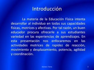 Introducción
La materia de la Educación Física intenta
desarrollar al individuo en todas sus capacidades
físicas, motrices y afectivas. Por tal razón, un buen
educador procura ofrecerle a sus estudiantes
variedad en las experiencias de aprendizajes. En
esta presentación nos enfocaremos en las
actividades motrices de rapidez de reacción,
movimiento y desplazamiento, potencia, agilidad
y coordinación.
Desiree I. Torres 3
 