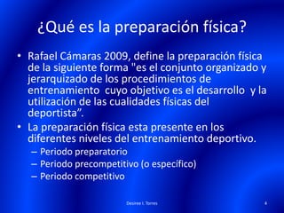 ¿Qué es la preparación física?
• Rafael Cámaras 2009, define la preparación física
de la siguiente forma "es el conjunto organizado y
jerarquizado de los procedimientos de
entrenamiento cuyo objetivo es el desarrollo y la
utilización de las cualidades físicas del
deportista”.
• La preparación física esta presente en los
diferentes niveles del entrenamiento deportivo.
– Periodo preparatorio
– Periodo precompetitivo (o específico)
– Periodo competitivo
Desiree I. Torres 4
 