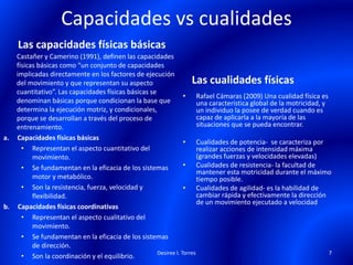 Capacidades vs cualidades
Las capacidades físicas básicas
Castañer y Camerino (1991), definen las capacidades
físicas básicas como “un conjunto de capacidades
implicadas directamente en los factores de ejecución
del movimiento y que representan su aspecto
cuantitativo”. Las capacidades físicas básicas se
denominan básicas porque condicionan la base que
determina la ejecución motriz, y condicionales,
porque se desarrollan a través del proceso de
entrenamiento.
a. Capacidades físicas básicas
• Representan el aspecto cuantitativo del
movimiento.
• Se fundamentan en la eficacia de los sistemas
motor y metabólico.
• Son la resistencia, fuerza, velocidad y
flexibilidad.
b. Capacidades físicas coordinativas
• Representan el aspecto cualitativo del
movimiento.
• Se fundamentan en la eficacia de los sistemas
de dirección.
• Son la coordinación y el equilibrio.
Las cualidades físicas
• Rafael Cámaras (2009) Una cualidad física es
una característica global de la motricidad, y
un individuo la posee de verdad cuando es
capaz de aplicarla a la mayoría de las
situaciones que se pueda encontrar.
• Cualidades de potencia- se caracteriza por
realizar acciones de intensidad máxima
(grandes fuerzas y velocidades elevadas)
• Cualidades de resistencia- la facultad de
mantener esta motricidad durante el máximo
tiempo posible.
• Cualidades de agilidad- es la habilidad de
cambiar rápida y efectivamente la dirección
de un movimiento ejecutado a velocidad
Desiree I. Torres 7
 