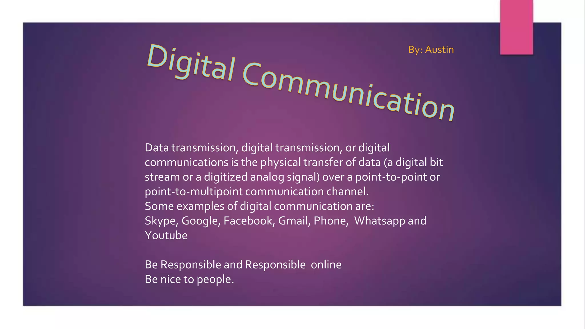 Data transmission, digital transmission, or digital
communications is the physical transfer of data (a digital bit
stream or a digitized analog signal) over a point-to-point or
point-to-multipoint communication channel.
Some examples of digital communication are:
Skype, Google, Facebook, Gmail, Phone, Whatsapp and
Youtube
Be Responsible and Responsible online
Be nice to people.
By: Austin
 