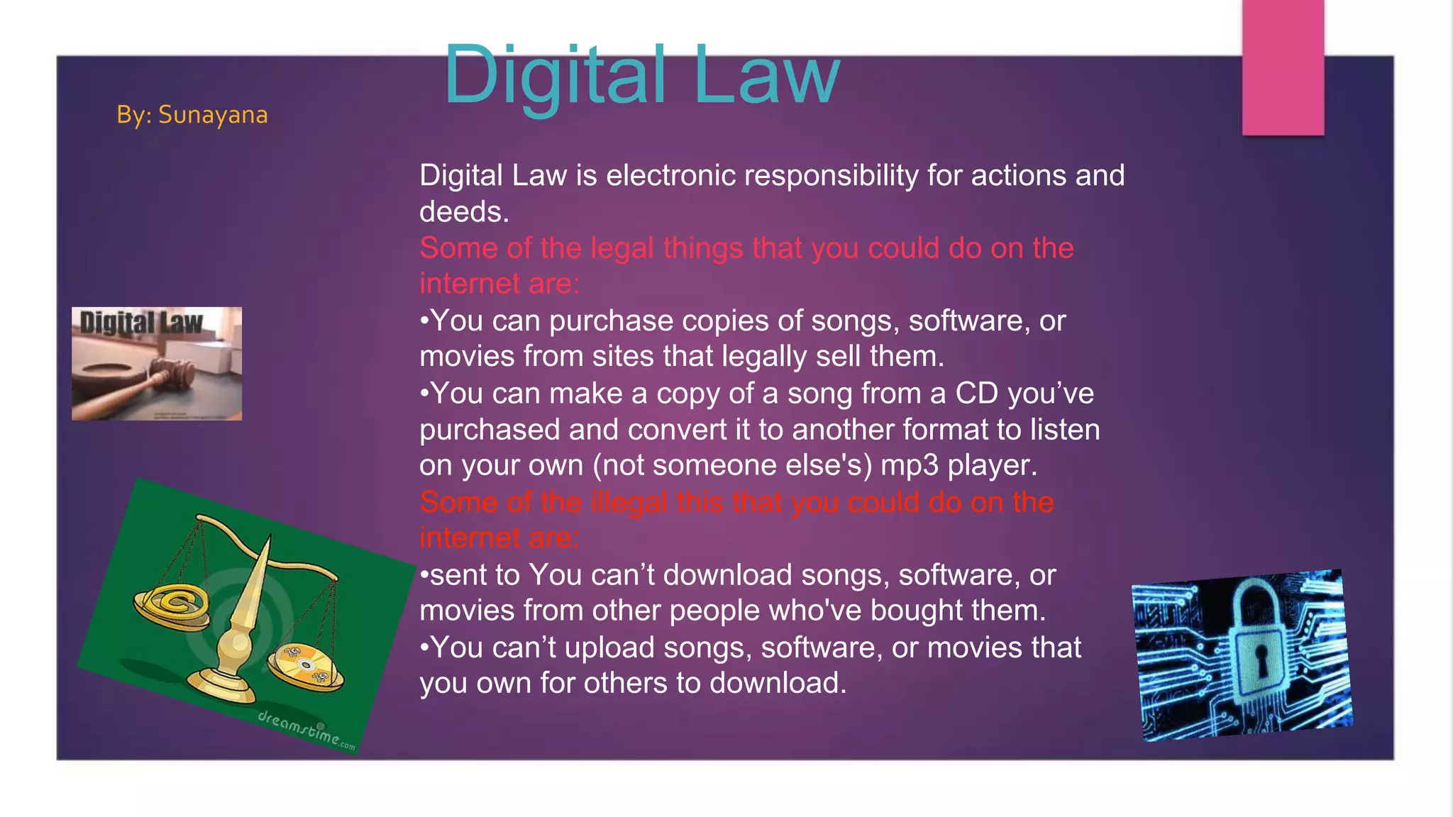 Digital Law
Digital Law is electronic responsibility for actions and
deeds.
Some of the legal things that you could do on the
internet are:
•You can purchase copies of songs, software, or
movies from sites that legally sell them.
•You can make a copy of a song from a CD you’ve
purchased and convert it to another format to listen
on your own (not someone else's) mp3 player.
Some of the illegal this that you could do on the
internet are:
•sent to You can’t download songs, software, or
movies from other people who've bought them.
•You can’t upload songs, software, or movies that
you own for others to download.
By: Sunayana
 