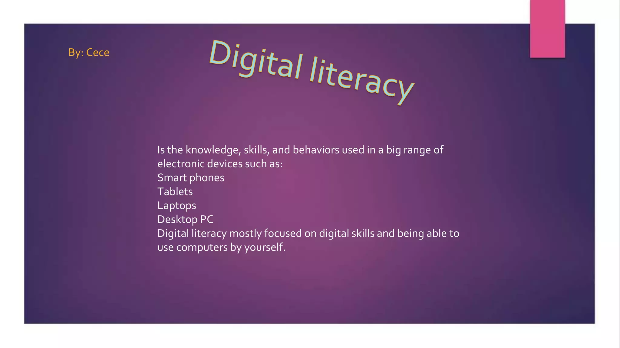 Is the knowledge, skills, and behaviors used in a big range of
electronic devices such as:
Smart phones
Tablets
Laptops
Desktop PC
Digital literacy mostly focused on digital skills and being able to
use computers by yourself.
By: Cece
 