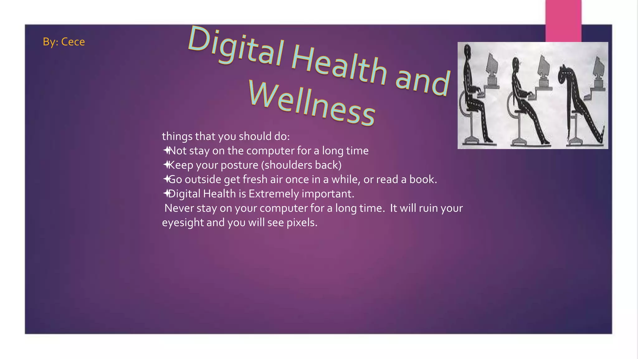 things that you should do:
Not stay on the computer for a long time
Keep your posture (shoulders back)
Go outside get fresh air once in a while, or read a book.
Digital Health is Extremely important.
Never stay on your computer for a long time. It will ruin your
eyesight and you will see pixels.
By: Cece
 