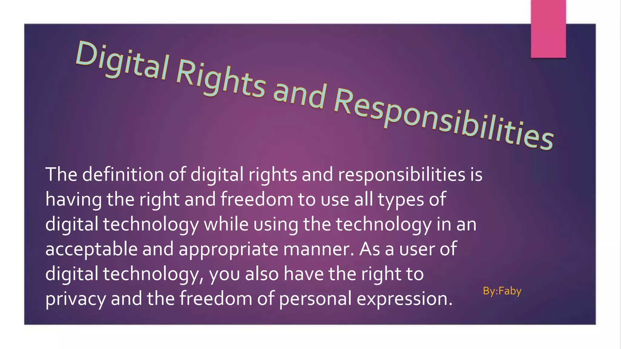 The definition of digital rights and responsibilities is
having the right and freedom to use all types of
digital technology while using the technology in an
acceptable and appropriate manner. As a user of
digital technology, you also have the right to
privacy and the freedom of personal expression.
By:Faby
 