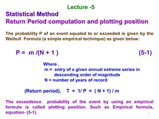 1
Lecture -5
Statistical Method
Return Period computation and plotting position
The probability P of an event equaled to or exceeded is given by the
Weibull Formula (a simple empirical technique) as given below:
P = m /(N + 1 ) (5-1)
Where ,
m = entry of a given annual extreme series in
descending order of magnitude
N = number of years of record
(Return period), T = 1/ P = ( N + 1) / m
The exceedence probability of the event by using an empirical
formula is called plotting position. Such as Empirical formula,
equation- (5-1).
 