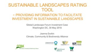 Global Landscape Forum Investment Case
Washington DC, 30 May 2018
Joanna Durbin
Climate, Community & Biodiversity Alliance
SUSTAINABLE LANDSCAPES RATING
TOOL
- PROVIDING INFORMATION TO FACILITATE
INVESTMENT IN SUSTAINABLE LANDSCAPES
 