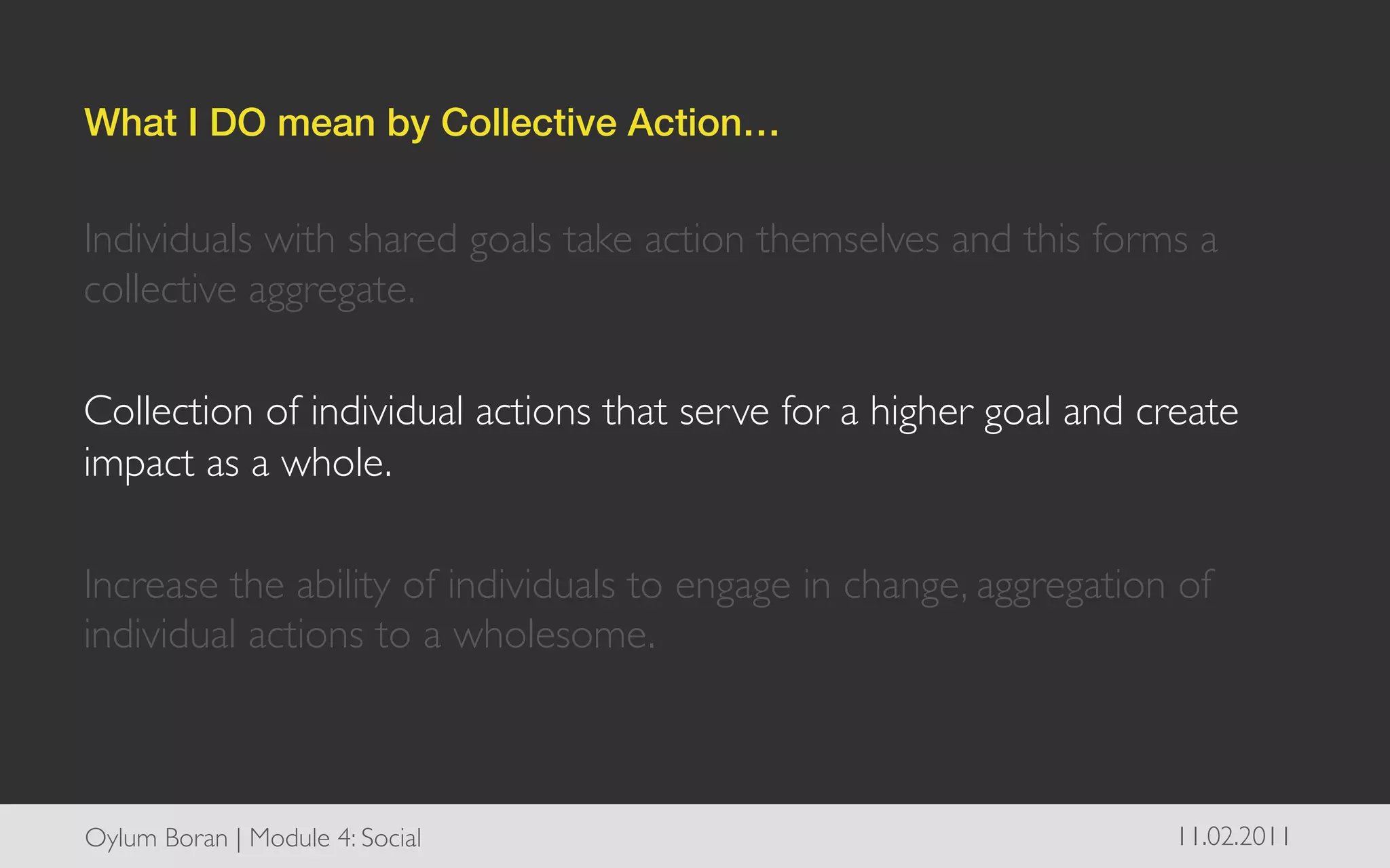 What I DO mean by Collective Action…!


Individuals with shared goals take action themselves and this forms a
collective aggregate. 	

	

Collection of individual actions that serve for a higher goal and create
impact as a whole.	

	

Increase the ability of individuals to engage in change, aggregation of
individual actions to a wholesome. 	




Oylum Boran | Module 4: Social	

                                   11.02.2011	

 
