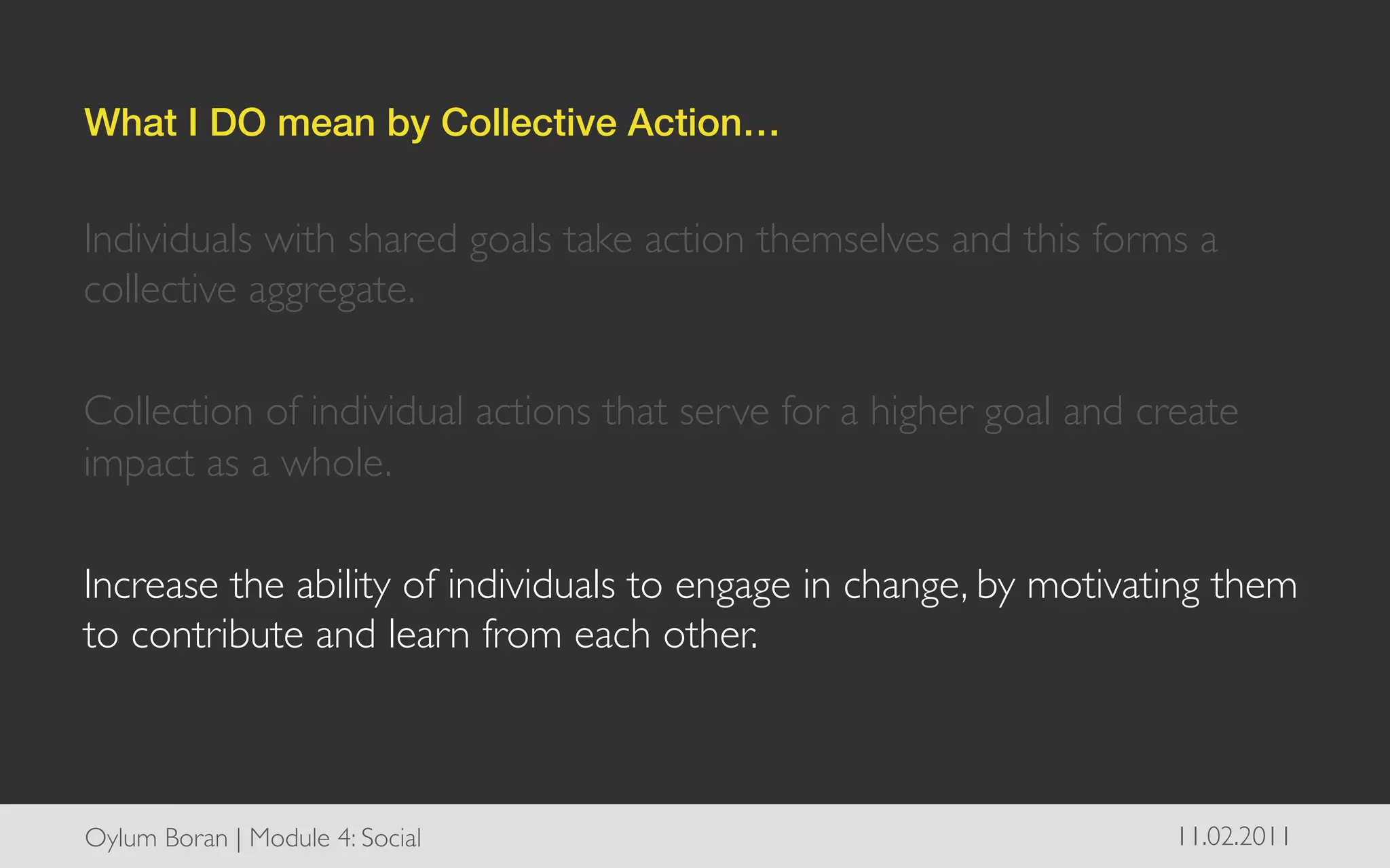 What I DO mean by Collective Action…!


Individuals with shared goals take action themselves and this forms a
collective aggregate. 	

	

Collection of individual actions that serve for a higher goal and create
impact as a whole.	

	

Increase the ability of individuals to engage in change, by motivating them
to contribute and learn from each other.	




Oylum Boran | Module 4: Social	

                                  11.02.2011	

 