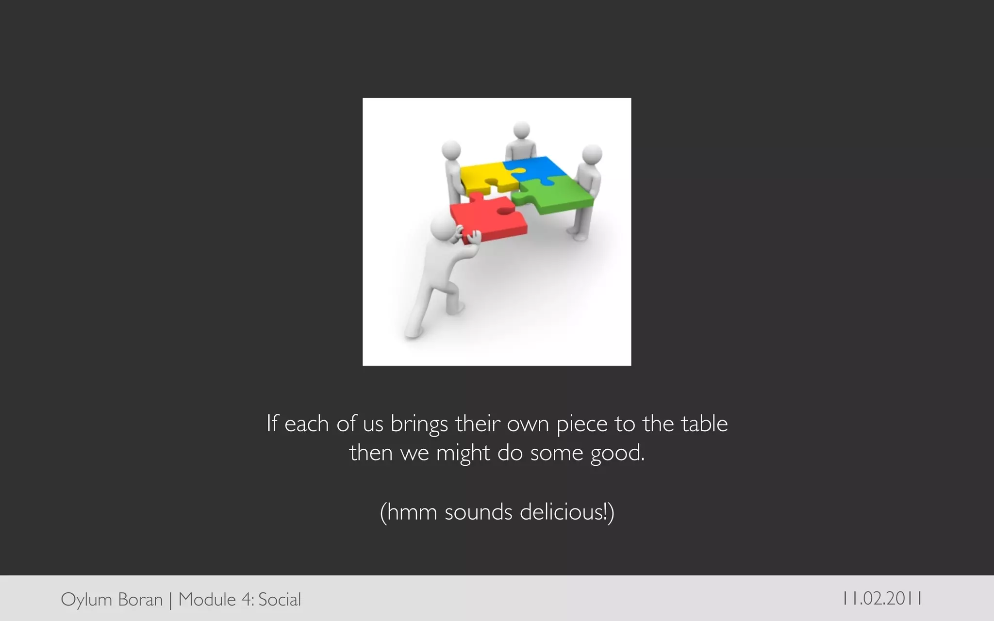 If each of us brings their own piece to the table	

                                    then we might do some good.	

                                                    	

                                       (hmm sounds delicious!)	



Oylum Boran | Module 4: Social	

                                                 11.02.2011	

 