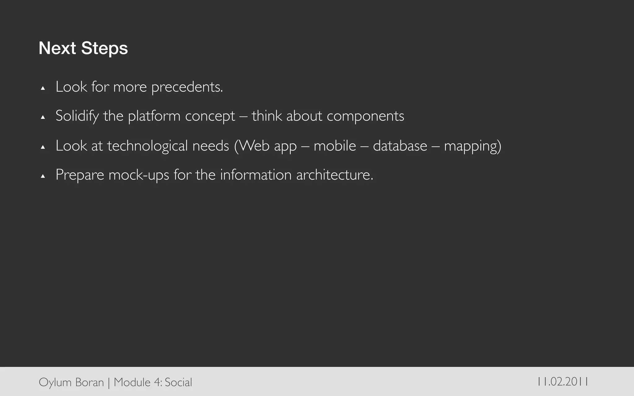 Next Steps!

▴    Look for more precedents.	

▴    Solidify the platform concept – think about components	

▴    Look at technological needs (Web app – mobile – database – mapping)	

▴    Prepare mock-ups for the information architecture.	





Oylum Boran | Module 4: Social	

                                             11.02.2011	

 