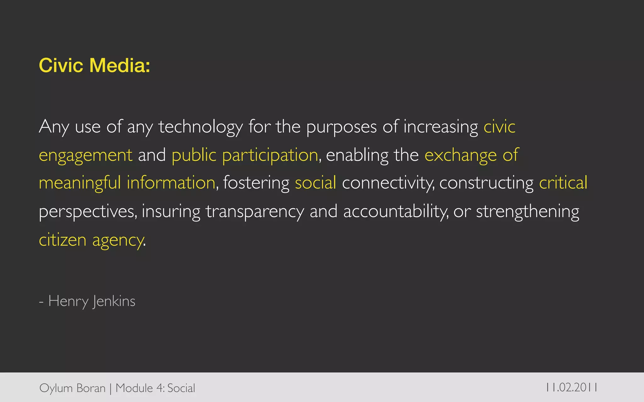 Civic Media: !
	

Any use of any technology for the purposes of increasing civic
engagement and public participation, enabling the exchange of
meaningful information, fostering social connectivity, constructing critical
perspectives, insuring transparency and accountability, or strengthening
citizen agency.	

	

- Henry Jenkins	





Oylum Boran | Module 4: Social	

                                     11.02.2011	

 