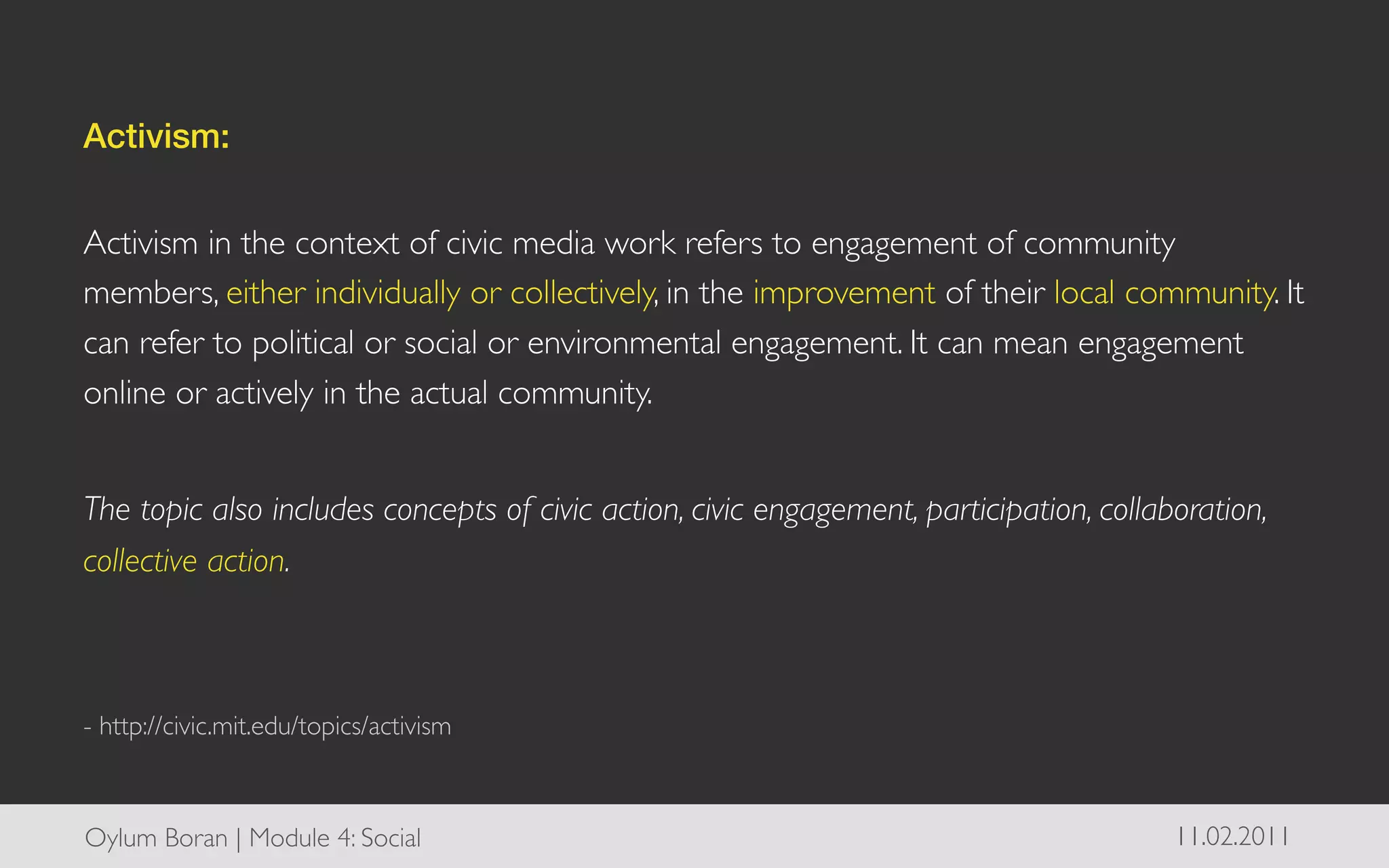 Activism:!
	

Activism in the context of civic media work refers to engagement of community
members, either individually or collectively, in the improvement of their local community. It
can refer to political or social or environmental engagement. It can mean engagement
online or actively in the actual community.	

	

The topic also includes concepts of civic action, civic engagement, participation, collaboration,
collective action.	

	

	

- http://civic.mit.edu/topics/activism	




Oylum Boran | Module 4: Social	

                                                        11.02.2011	

 