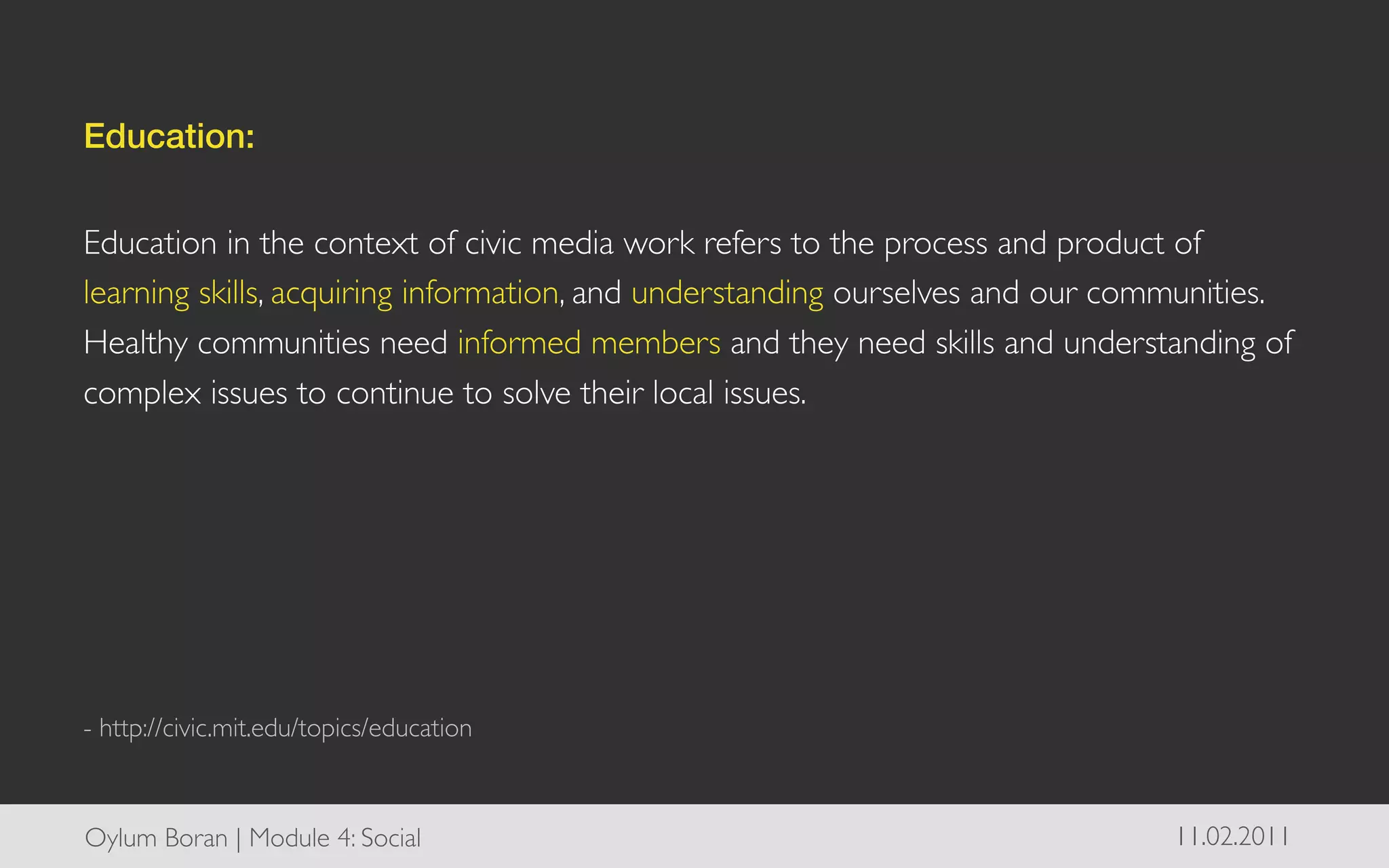 Education:!
	

Education in the context of civic media work refers to the process and product of
learning skills, acquiring information, and understanding ourselves and our communities.
Healthy communities need informed members and they need skills and understanding of
complex issues to continue to solve their local issues.	

	

	

	

	

	

	

- http://civic.mit.edu/topics/education	




Oylum Boran | Module 4: Social	

                                              11.02.2011	

 