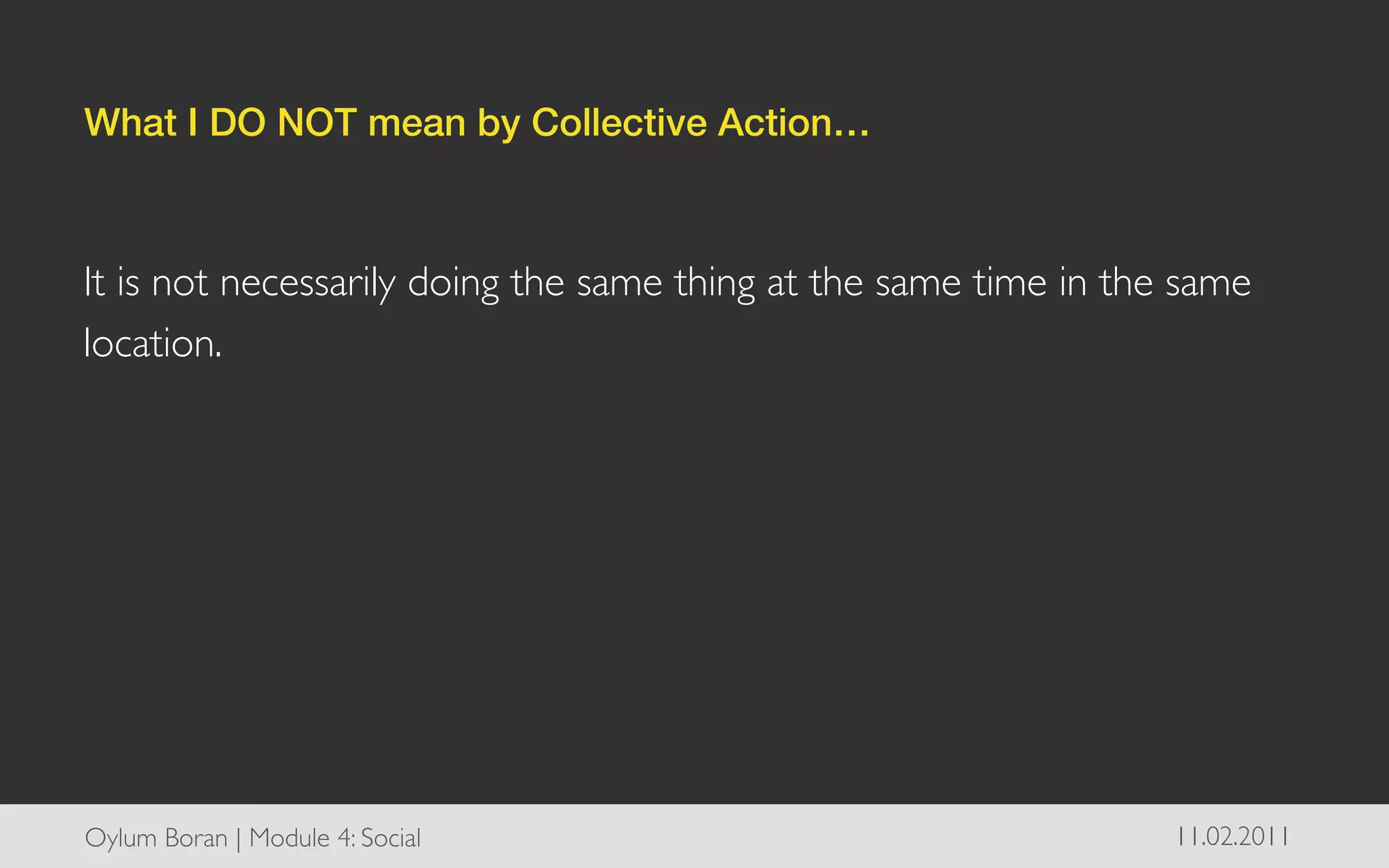 What I DO NOT mean by Collective Action…!

	

It is not necessarily doing the same thing at the same time in the same
location. 	





Oylum Boran | Module 4: Social	

                                 11.02.2011	

 