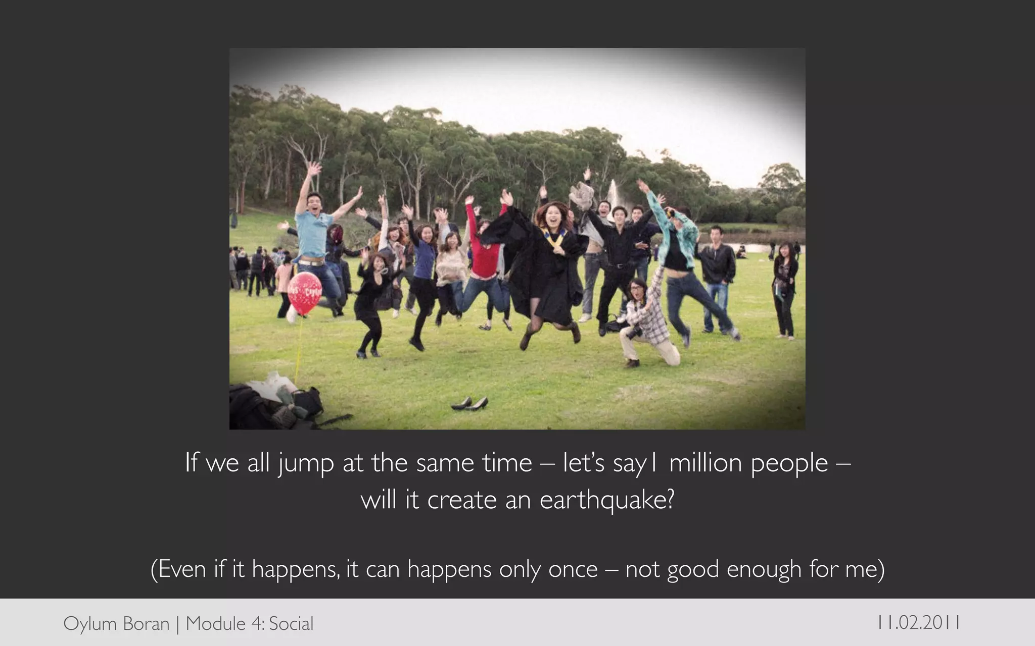 If we all jump at the same time – let’s say1 million people – 	

                                will it create an earthquake? 	

                                                	

           (Even if it happens, it can happens only once – not good enough for me)	


Oylum Boran | Module 4: Social	

                                                  11.02.2011	

 
