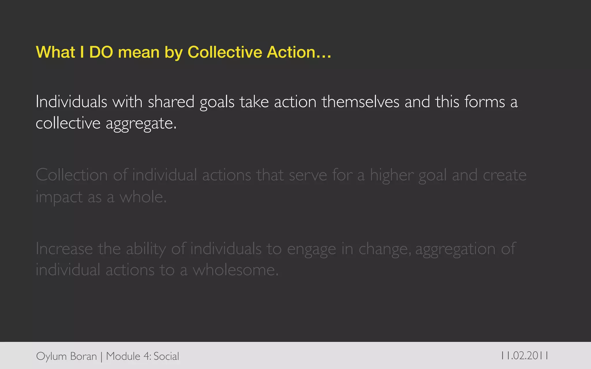 What I DO mean by Collective Action…!


Individuals with shared goals take action themselves and this forms a
collective aggregate. 	

	

Collection of individual actions that serve for a higher goal and create
impact as a whole.	

	

Increase the ability of individuals to engage in change, aggregation of
individual actions to a wholesome. 	




Oylum Boran | Module 4: Social	

                                   11.02.2011	

 