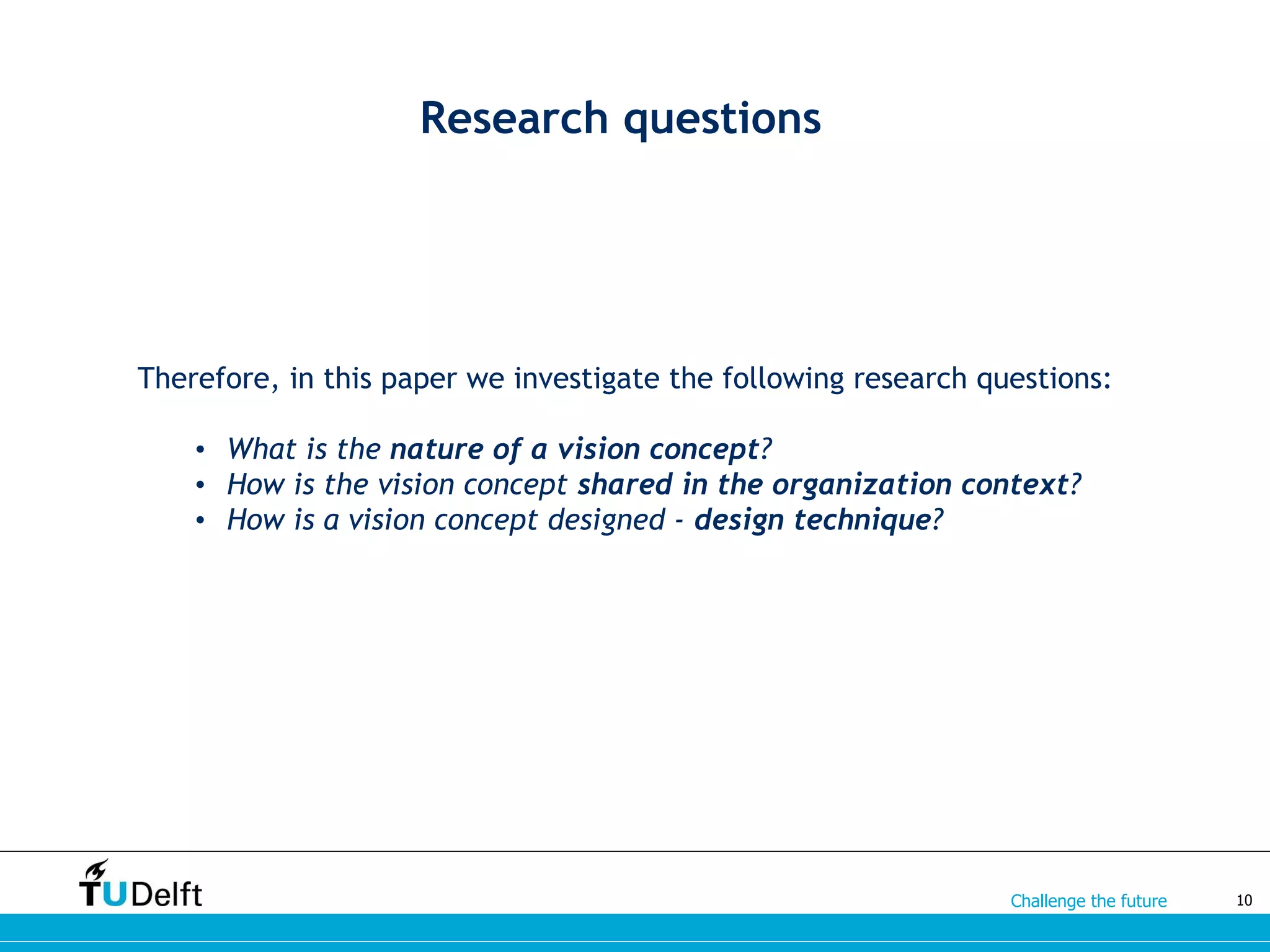 Challenge the future
Research questions
Therefore, in this paper we investigate the following research questions:
• What is the nature of a vision concept?
• How is the vision concept shared in the organization context?
• How is a vision concept designed - design technique?
10
 