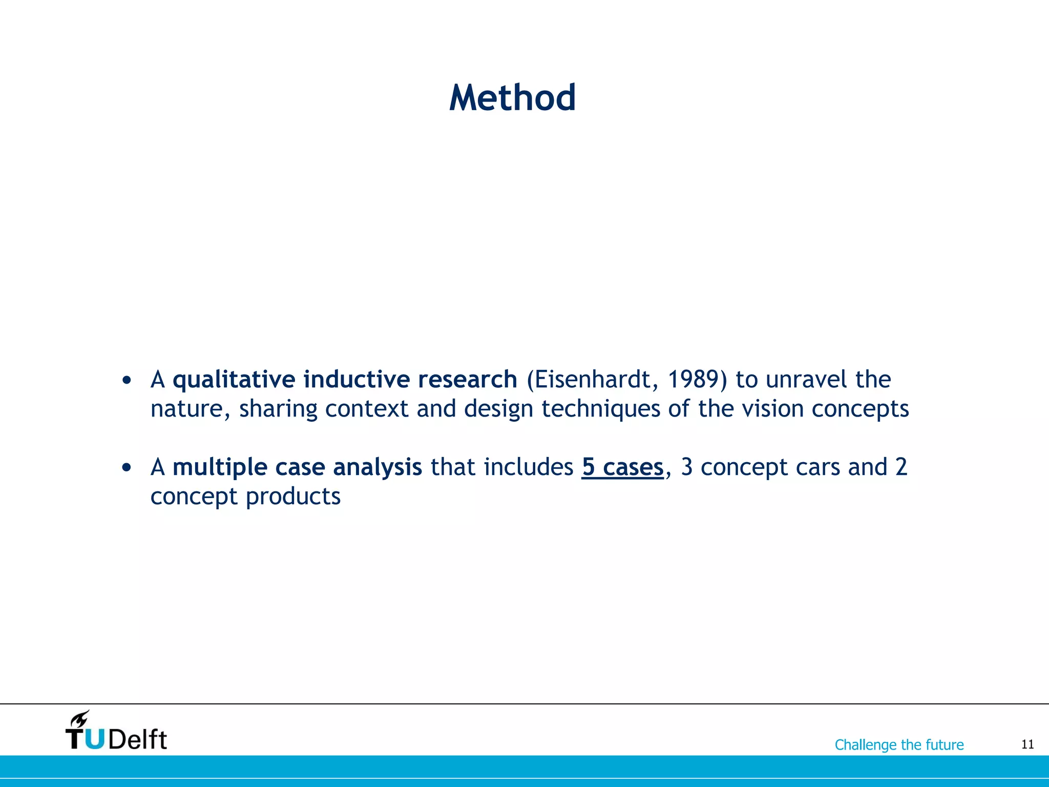 Challenge the future
Method
• A qualitative inductive research (Eisenhardt, 1989) to unravel the
nature, sharing context and design techniques of the vision concepts
• A multiple case analysis that includes 5 cases, 3 concept cars and 2
concept products
11
 