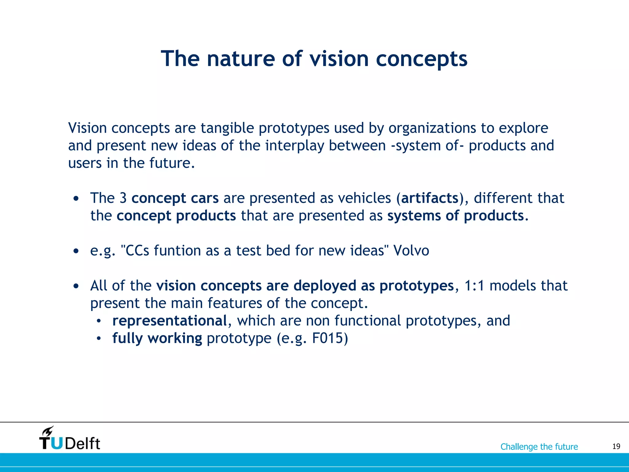 Challenge the future
Vision concepts are tangible prototypes used by organizations to explore
and present new ideas of the interplay between -system of- products and
users in the future.
• The 3 concept cars are presented as vehicles (artifacts), different that
the concept products that are presented as systems of products.
• e.g. "CCs funtion as a test bed for new ideas" Volvo
• All of the vision concepts are deployed as prototypes, 1:1 models that
present the main features of the concept.
• representational, which are non functional prototypes, and
• fully working prototype (e.g. F015)
19
The nature of vision concepts
 