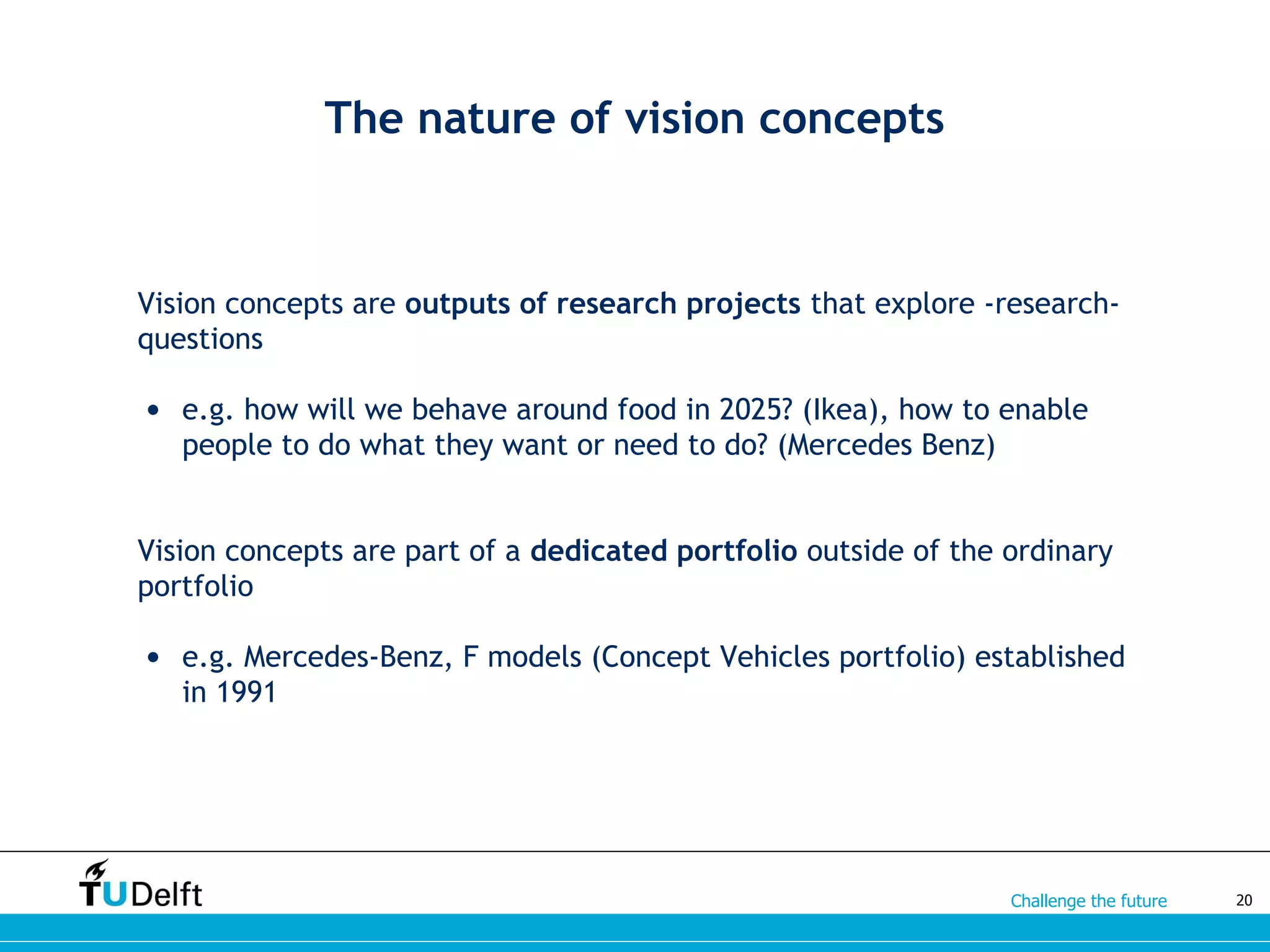 Challenge the future
Vision concepts are outputs of research projects that explore -research-
questions
• e.g. how will we behave around food in 2025? (Ikea), how to enable
people to do what they want or need to do? (Mercedes Benz)
Vision concepts are part of a dedicated portfolio outside of the ordinary
portfolio
• e.g. Mercedes-Benz, F models (Concept Vehicles portfolio) established
in 1991
20
The nature of vision concepts
 