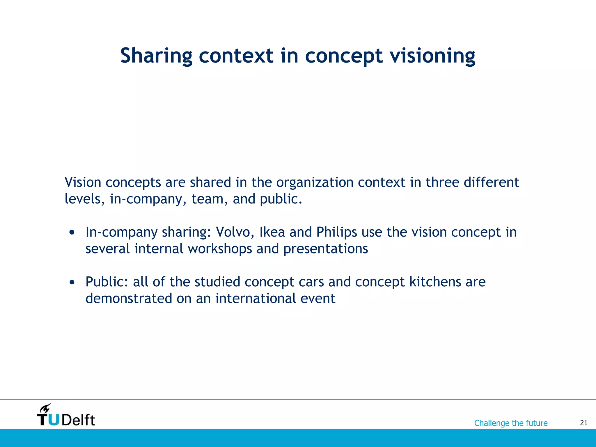 Challenge the future
Sharing context in concept visioning
Vision concepts are shared in the organization context in three different
levels, in-company, team, and public.
• In-company sharing: Volvo, Ikea and Philips use the vision concept in
several internal workshops and presentations
• Public: all of the studied concept cars and concept kitchens are
demonstrated on an international event
21
 