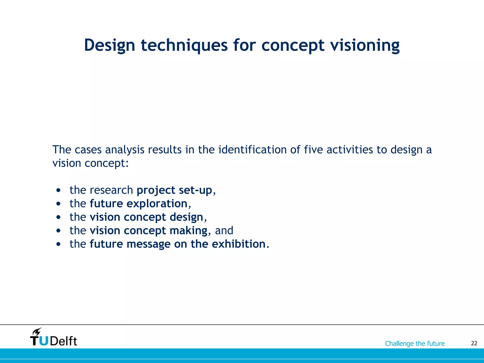 Challenge the future
Design techniques for concept visioning
The cases analysis results in the identification of five activities to design a
vision concept:
• the research project set-up,
• the future exploration,
• the vision concept design,
• the vision concept making, and
• the future message on the exhibition.
22
 