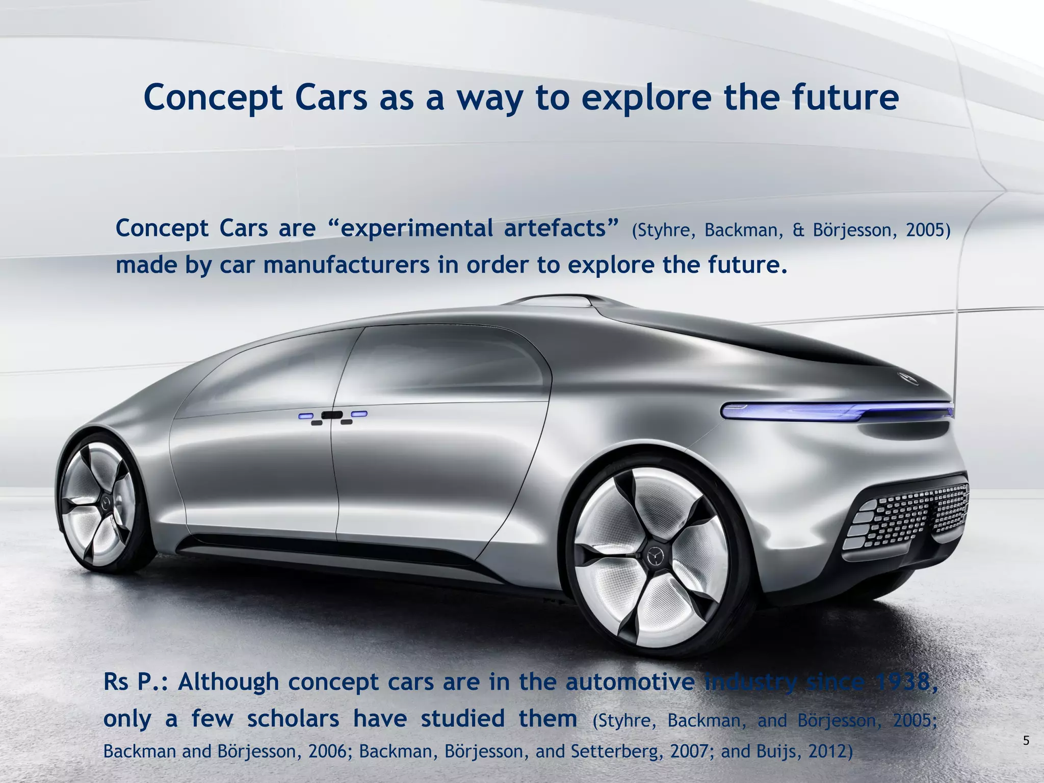Challenge the future
Concept Cars as a way to explore the future
5
Rs P.: Although concept cars are in the automotive industry since 1938,
only a few scholars have studied them (Styhre, Backman, and Börjesson, 2005;
Backman and Börjesson, 2006; Backman, Börjesson, and Setterberg, 2007; and Buijs, 2012)
Concept Cars are “experimental artefacts” (Styhre, Backman, & Börjesson, 2005)
made by car manufacturers in order to explore the future.
 