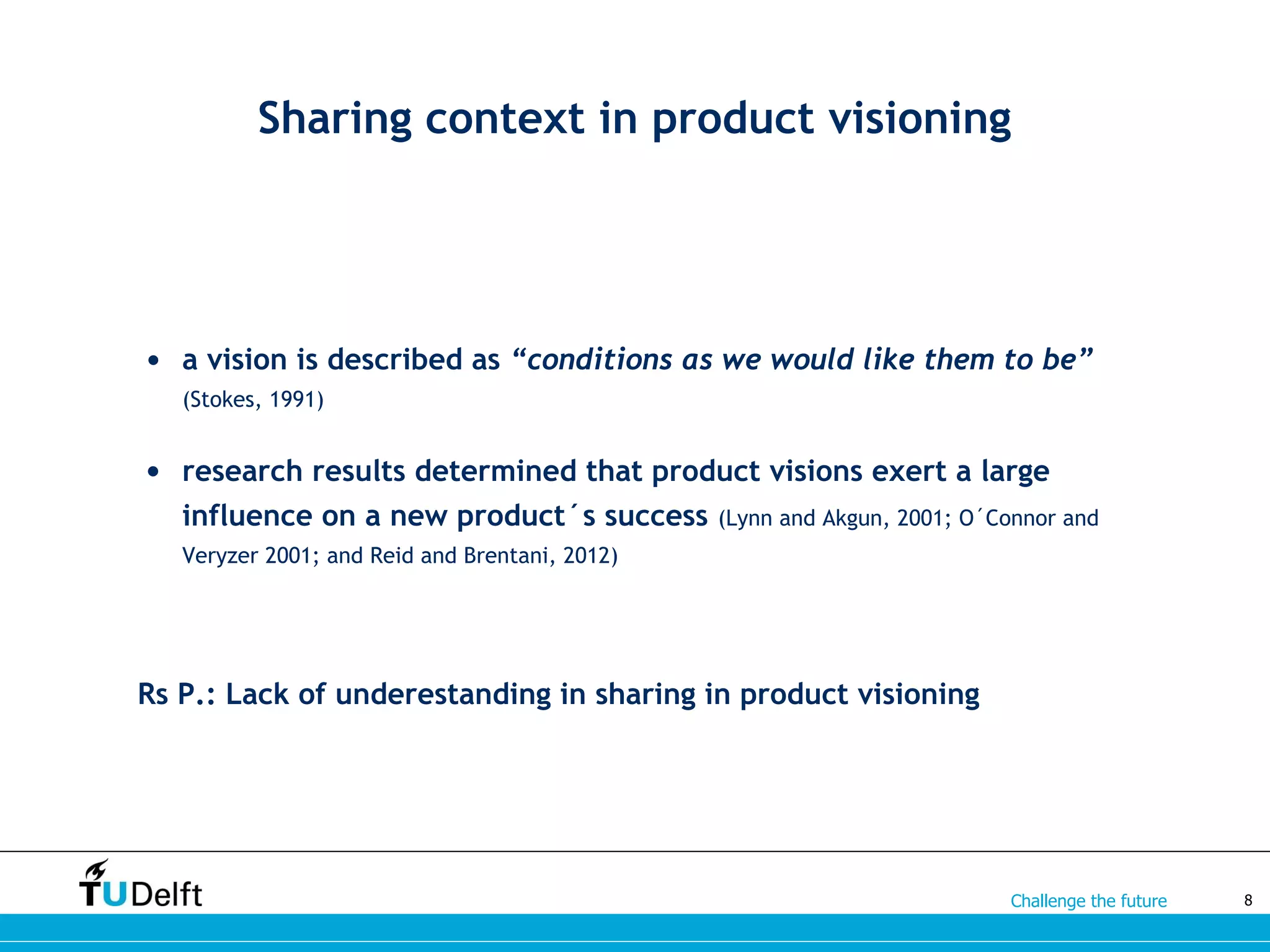 Challenge the future
Sharing context in product visioning
• a vision is described as “conditions as we would like them to be”
(Stokes, 1991)
• research results determined that product visions exert a large
influence on a new product´s success (Lynn and Akgun, 2001; O´Connor and
Veryzer 2001; and Reid and Brentani, 2012)
Rs P.: Lack of underestanding in sharing in product visioning
8
 
