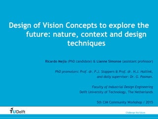 Challenge the future
Design of Vision Concepts to explore the
future: nature, context and design
techniques
Ricardo Mejia (PhD candidate) & Lianne Simonse (assistant professor)
PhD promotors: Prof. dr. P.J. Stappers & Prof. dr. H.J. Hultink,
and daily supervisor: Dr. G. Pasman.
Faculty of Industrial Design Engineering
Delft University of Technology, The Netherlands
5th CIM Community Workshop / 2015
 