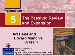 5

The Passive: Review
and Expansion

Art Heist and
Edvard Munch’s
Scream
Focus on Grammar 5
Part V, Unit 13
By Ruth Luman, Gabriele Steiner, and BJ Wells
Copyright @ 2006. Pearson Education, Inc. All rights reserved.

 