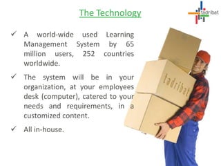  A world-wide used Learning
Management System by 65
million users, 252 countries
worldwide.
 The system will be in your
organization, at your employees
desk (computer), catered to your
needs and requirements, in a
customized content.
 All in-house.
The Technology
 