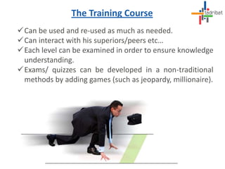 Can be used and re-used as much as needed.
Can interact with his superiors/peers etc…
Each level can be examined in order to ensure knowledge
understanding.
Exams/ quizzes can be developed in a non-traditional
methods by adding games (such as jeopardy, millionaire).
The Training Course
 