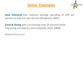 Some Examples
Dow Chemical who reduced average spending of $95 per
learner to only $11 per learner.(Shepherd, 2002).
Ernst & Young who cut training costs 35 percent while
improving consistency and scalability. (Hall, 2000).
Reference Kineo.com
 