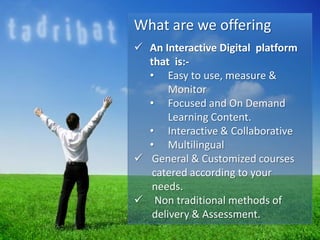 What are we offering
 An Interactive Digital platform
that is:-
• Easy to use, measure &
Monitor
• Focused and On Demand
Learning Content.
• Interactive & Collaborative
• Multilingual
 General & Customized courses
catered according to your
needs.
 Non traditional methods of
delivery & Assessment.
 