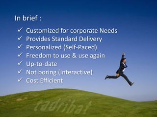 In brief :
 Customized for corporate Needs
 Provides Standard Delivery
 Personalized (Self-Paced)
 Freedom to use & use again
 Up-to-date
 Not boring (Interactive)
 Cost Efficient
 