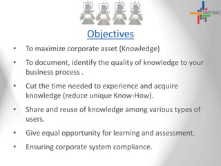 Objectives
• To maximize corporate asset (Knowledge)
• To document, identify the quality of knowledge to your
business process .
• Cut the time needed to experience and acquire
knowledge (reduce unique Know-How).
• Share and reuse of knowledge among various types of
users.
• Give equal opportunity for learning and assessment.
• Ensuring corporate system compliance.
 