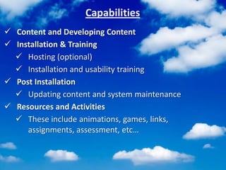Capabilities
 Content and Developing Content
 Installation & Training
 Hosting (optional)
 Installation and usability training
 Post Installation
 Updating content and system maintenance
 Resources and Activities
 These include animations, games, links,
assignments, assessment, etc…
 