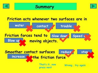 Summary

 Friction acts whenever two surfaces are in
     water       contact           trouble

Friction forces tend to Slow down            Speed up
 Blow up      moving objects.

Smoother contact surfaces     reduce             stop
   increase   the friction force
                  That’s it..now     Wrong… try again
                  press next
 