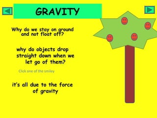 GRAVITY
Why do we stay on ground
   and not float off?


 why do objects drop
 straight down when we
    let go of them?
  Click one of the smiley


it’s all due to the force
          of gravity
 