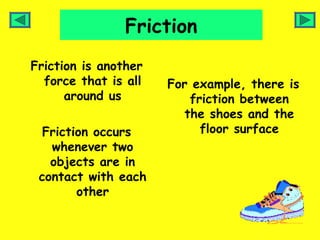 Friction
Friction is another
  force that is all   For example, there is
      around us           friction between
                         the shoes and the
  Friction occurs           floor surface
   whenever two
   objects are in
 contact with each
        other
 