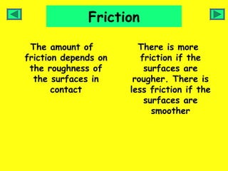 Friction

 The amount of          There is more
friction depends on      friction if the
 the roughness of         surfaces are
  the surfaces in      rougher. There is
       contact        less friction if the
                          surfaces are
                            smoother
 
