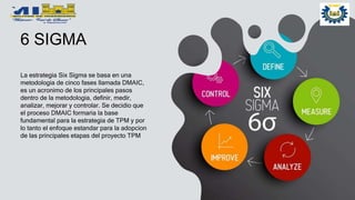 6 SIGMA
La estrategia Six Sigma se basa en una
metodologia de cinco fases llamada DMAIC,
es un acronimo de los principales pasos
dentro de la metodologia, definir, medir,
analizar, mejorar y controlar. Se decidio que
el proceso DMAIC formaria la base
fundamental para la estrategia de TPM y por
lo tanto el enfoque estandar para la adopcion
de las principales etapas del proyecto TPM
 