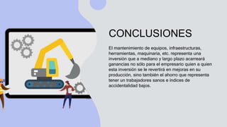 CONCLUSIONES
El mantenimiento de equipos, infraestructuras,
herramientas, maquinaria, etc. representa una
inversión que a mediano y largo plazo acarreará
ganancias no sólo para el empresario quien a quien
esta inversión se le revertirá en mejoras en su
producción, sino también el ahorro que representa
tener un trabajadores sanos e índices de
accidentalidad bajos.
 