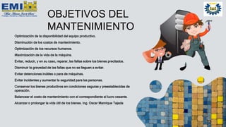 OBJETIVOS DEL
MANTENIMIENTO
Optimización de la disponibilidad del equipo productivo.
Disminución de los costos de mantenimiento.
Optimización de los recursos humanos.
Maximización de la vida de la máquina.
Evitar, reducir, y en su caso, reparar, las fallas sobre los bienes precitados.
Disminuir la gravedad de las fallas que no se lleguen a evitar.
Evitar detenciones inútiles o para de máquinas.
Evitar incidentes y aumentar la seguridad para las personas.
Conservar los bienes productivos en condiciones seguras y preestablecidas de
operación.
Balancear el costo de mantenimiento con el correspondiente al lucro cesante.
Alcanzar o prolongar la vida útil de los bienes. Ing. Oscar Manrique Tejada
 