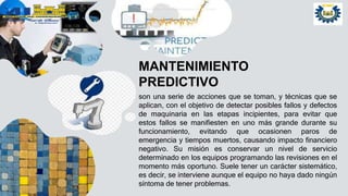 MANTENIMIENTO
PREDICTIVO
son una serie de acciones que se toman, y técnicas que se
aplican, con el objetivo de detectar posibles fallos y defectos
de maquinaria en las etapas incipientes, para evitar que
estos fallos se manifiesten en uno más grande durante su
funcionamiento, evitando que ocasionen paros de
emergencia y tiempos muertos, causando impacto financiero
negativo. Su misión es conservar un nivel de servicio
determinado en los equipos programando las revisiones en el
momento más oportuno. Suele tener un carácter sistemático,
es decir, se interviene aunque el equipo no haya dado ningún
síntoma de tener problemas.
 