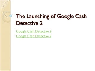 The Launching of Google Cash Detective 2 Google Cash Detective 2 Google Cash Detective 2 
