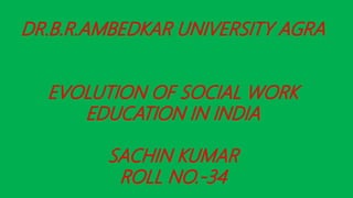 DR.B.R.AMBEDKAR UNIVERSITY AGRA
EVOLUTION OF SOCIAL WORK
EDUCATION IN INDIA
SACHIN KUMAR
ROLL NO.-34
 
