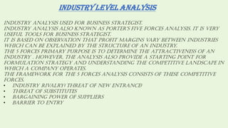 INDUSTRY LEVEL ANALYSIS
Industry analysis used for business strategist.
Industry analysIs also known as porter’s fIve forces analysIs. It Is very
useful tools for business strategist.
It is based on observation that profit margins vary between industries
which can be explained by the structure of an industry.
The 5 forces primary purpose is to determine the attractiveness of an
industry . However, the analysis also provide a starting point for
formulation strategy and understanding the competitive landscape in
which a company operates.
The framework for the 5 forces analysis consists of these competitive
forces.
• Industry rivalry( threat of new entrance)
• Threat of substitutes
• Bargaining power of suppliers
• Barrier to entry
 
