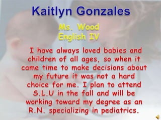 Kaitlyn Gonzales Ms. Wood English IV    I have always loved babies and children of all ages, so when it came time to make decisions about my future it was not a hard choice for me. I plan to attend S.L.U in the fall and will be working toward my degree as an R.N. specializing in pediatrics. 