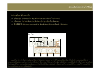 รายละเอียดโครงการด้ านการใช้ สอย


     1.ส่ วนพักอาศัย แบ่ งเป็ น
     1.1 1ห้ องนอน ประกอบด้ วย ส่ วนพักผ่ อน/ทํางาน/1ห้ องนํ า/1ห้ องนอน
     1.2 2ห้ องนอน ประกอบด้ วย ส่ วนพักผ่ อน/ทํางาน/2ห้ องนํ า/2ห้ องนอน
     1.3 DUPLEX 3ห้ องนอน ประกอบด้ วย ส่ วนพักผ่ อน/ทํางาน/3ห้ องนํ า/3ห้ องนอน




      คุณสมบัติในการพักอาศัย ได้ แก่ มีความเป็ นส่วนตัว มีขนาดพื นทีเหมาะสม สามารถระบายอากาศได้ ดี สามารถมอง นวิวทัศนียภาพได้ ทุกห้ อง มีความปลอดภัยและได้ รับการ
                                                                                                                    เห็
ออกแบบตกแต่งทีทันสมัยเหมาะสมกับราคา การจัดวางผังห้ องพักนั น เนืองจากต้ องการให้ มีความรู ้ สึ กถึงความเนบ้ าน เพือให้ ต่างจาก คอนโดมิเนียมทัวๆไป ดังนั นชั น หนึงๆ ไม่ควรมีห้องพัก
                                                                                                           ป็
เกิน 5-6 ยูนิต เพือให้ สามารถออกแบบให้ แต่ล่ะยูนิตเป็ นเอกเทศจากกันเท่าทีจะทําได้ เพือความเป็ นส่วนตัว ซึงเป็นแนวความคิดในการออกแบบทีใช้ กบอาคารชุด แต่ได้ นํามาประยุกใช้ กับ
                                                                                                                                          ั
โครงการ เพือให้ เกิดความต่างจาก คอนโดมิเนียมอืนๆ
 